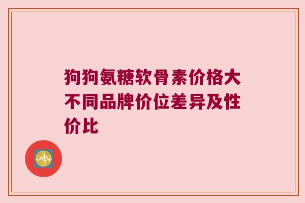 狗狗氨糖软骨素价格大不同品牌价位差异及性价比 狗狗氨糖软骨素价格大不同品牌价位差异及性价比