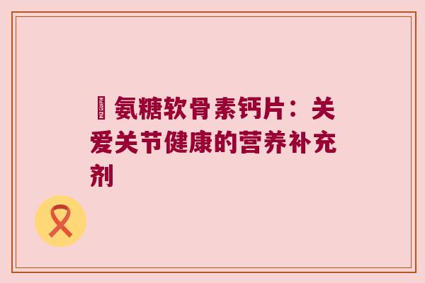 榺氨糖软骨素钙片:关爱关节健康的营养补充剂 榺氨糖软骨素钙片:关爱关节健康的营养补充剂