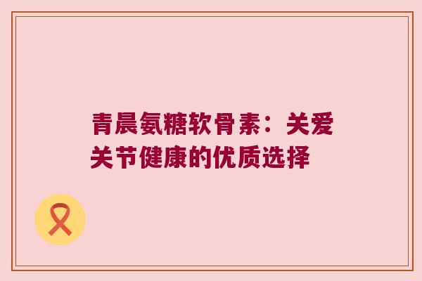 青晨氨糖软骨素:关爱关节健康的优质选择