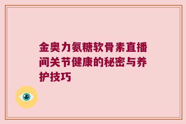 金奥力氨糖软骨素直播间关节健康的秘密与养护技巧