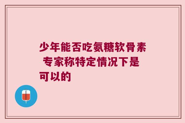 少年能否吃氨糖软骨素 专家称特定情况下是可以的 少年能否吃氨糖软骨素 专家称特定情况下是可以的
