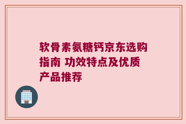 软骨素氨糖钙京东选购指南 功效特点及优质产品推荐