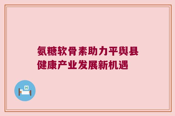 氨糖软骨素助力平舆县健康产业发展新机遇