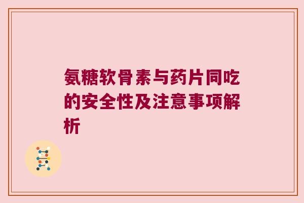 氨糖软骨素与药片同吃的安全性及注意事项解析 氨糖软骨素与药片同吃的安全性及注意事项解析