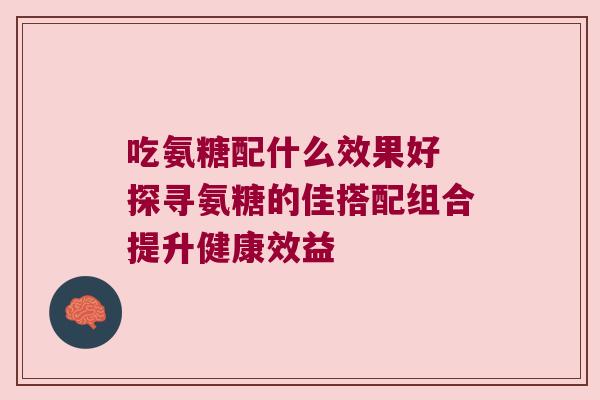 吃氨糖配什么效果好 探寻氨糖的佳搭配组合提升健康效益