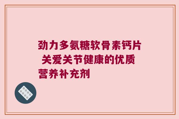 劲力多氨糖软骨素钙片 关爱关节健康的优质营养补充剂 劲力多氨糖软骨素钙片 关爱关节健康的优质营养补充剂