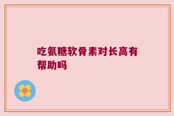 吃氨糖软骨素对长高有帮助吗 吃氨糖软骨素对长高有帮助吗