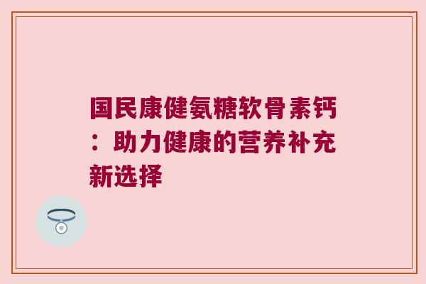国民康健氨糖软骨素钙:助力健康的营养补充新选择