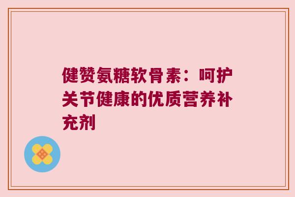 健赞氨糖软骨素:呵护关节健康的优质营养补充剂 健赞氨糖软骨素:呵护关节健康的优质营养补充剂