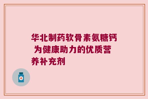 华北制药软骨素氨糖钙 为健康助力的优质营养补充剂