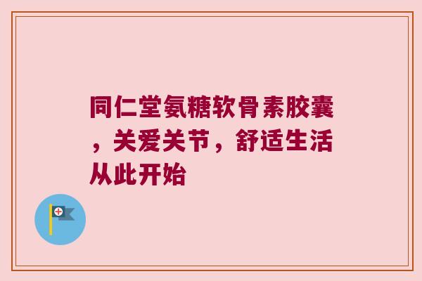 同仁堂氨糖软骨素胶囊,关爱关节,舒适生活从此开始