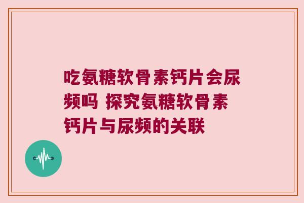 吃氨糖软骨素钙片会尿频吗 探究氨糖软骨素钙片与尿频的关联 吃氨糖软骨素钙片会尿频吗 探究氨糖软骨素钙片与尿频的关联