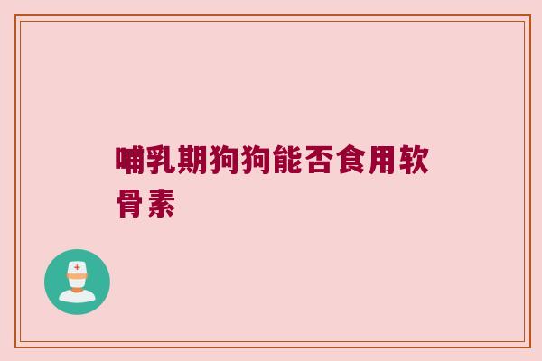 哺乳期狗狗能否食用软骨素