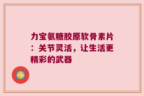 力宝氨糖胶原软骨素片:关节灵活,让生活更精彩的武器 力宝氨糖胶原软骨素片:关节灵活,让生活更精彩的武器
