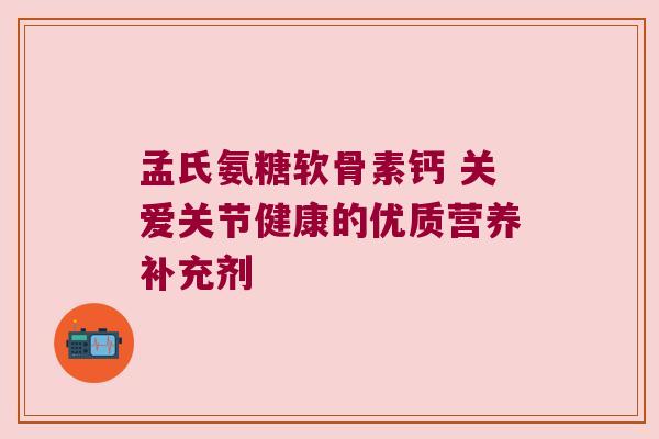孟氏氨糖软骨素钙 关爱关节健康的优质营养补充剂