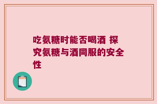 吃氨糖时能否喝酒 探究氨糖与酒同服的安全性 吃氨糖时能否喝酒 探究氨糖与酒同服的安全性
