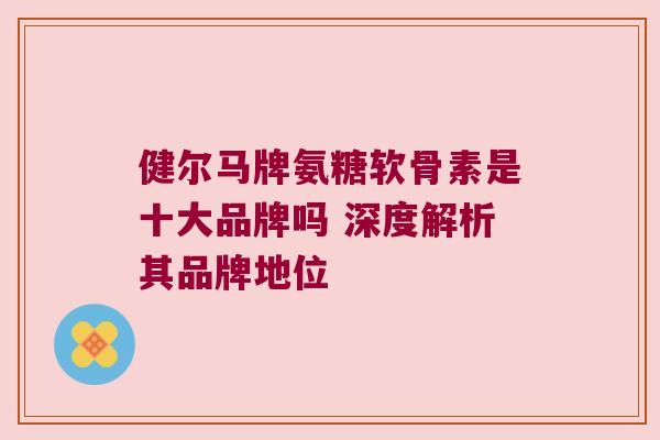 健尔马牌氨糖软骨素是十大品牌吗 深度解析其品牌地位 健尔马牌氨糖软骨素是十大品牌吗 深度解析其品牌地位