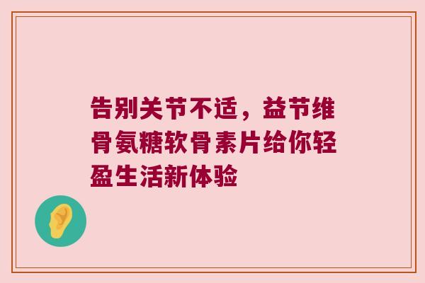 告别关节不适,益节维骨氨糖软骨素片给你轻盈生活新体验