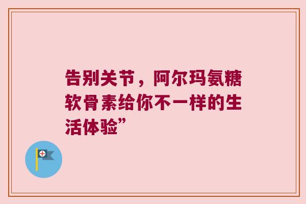 告别关节,阿尔玛氨糖软骨素给你不一样的生活体验”