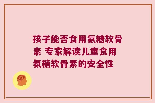 孩子能否食用氨糖软骨素 专家解读儿童食用氨糖软骨素的安全性 孩子能否食用氨糖软骨素 专家解读儿童食用氨糖软骨素的安全性