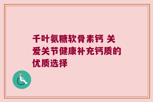 千叶氨糖软骨素钙 关爱关节健康补充钙质的优质选择 千叶氨糖软骨素钙 关爱关节健康补充钙质的优质选择