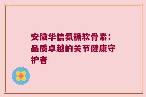 安徽华信氨糖软骨素：品质卓越的关节健康守护者