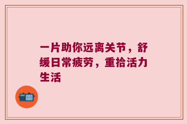 一片助你远离关节,舒缓日常疲劳,重拾活力生活 一片助你远离关节,舒缓日常疲劳,重拾活力生活