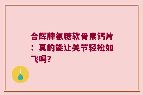 合辉牌氨糖软骨素钙片:真的能让关节轻松如飞吗?