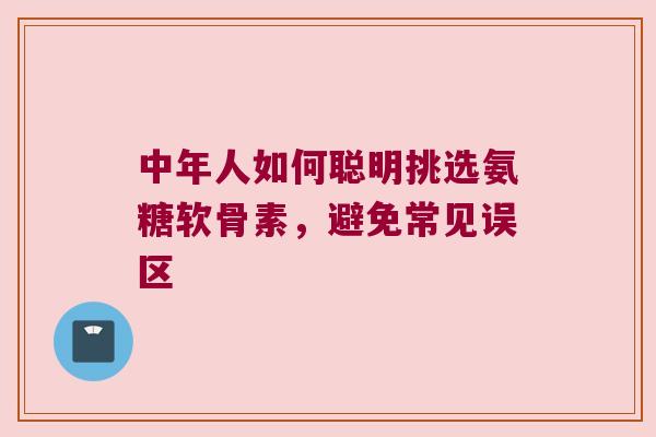 中年人如何聪明挑选氨糖软骨素,避免常见误区