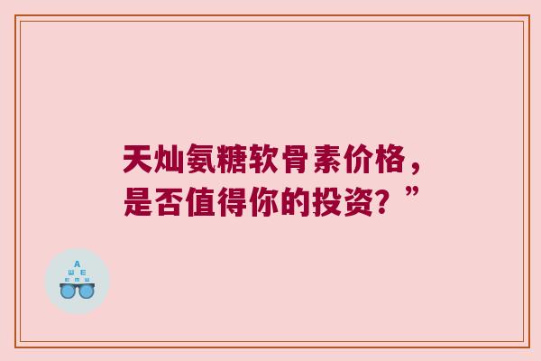 天灿氨糖软骨素价格,是否值得你的投资?”