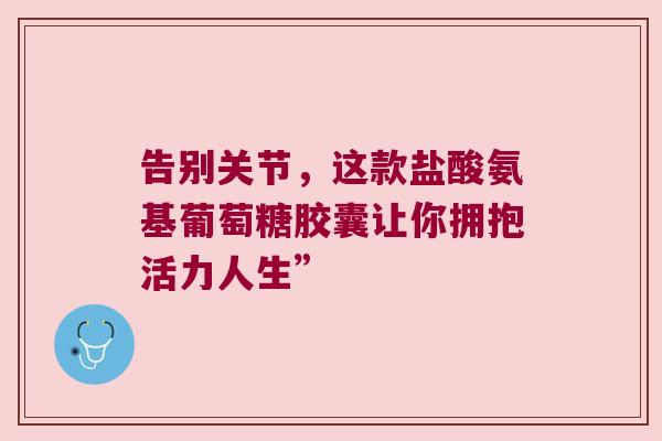 告别关节,这款盐酸氨基葡萄糖胶囊让你拥抱活力人生”