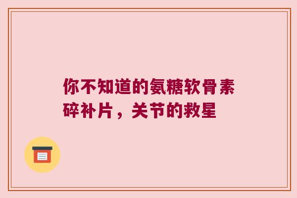 你不知道的氨糖软骨素碎补片,关节的救星