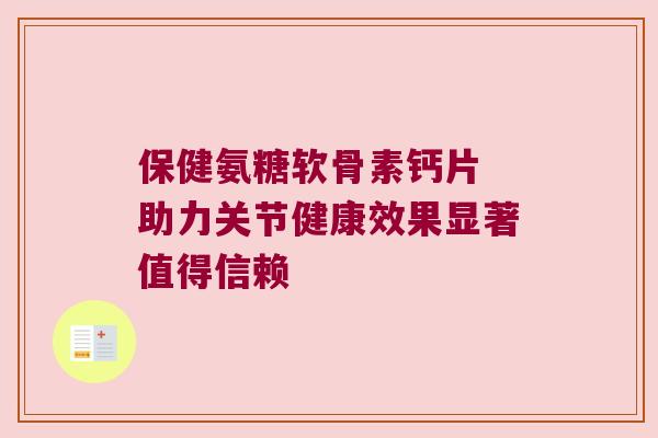 保健氨糖软骨素钙片 助力关节健康效果显著值得信赖 保健氨糖软骨素钙片 助力关节健康效果显著值得信赖