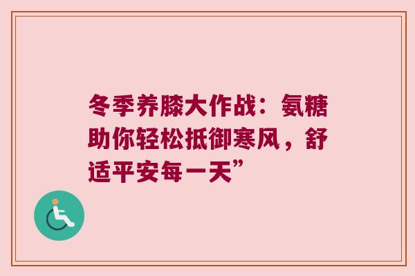 冬季养膝大作战:氨糖助你轻松抵御寒风,舒适平安每一天” 冬季养膝大作战:氨糖助你轻松抵御寒风,舒适平安每一天”