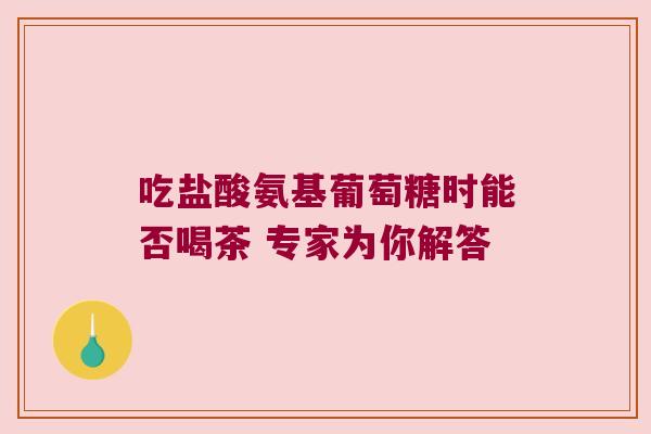 吃盐酸氨基葡萄糖时能否喝茶 专家为你解答 吃盐酸氨基葡萄糖时能否喝茶 专家为你解答