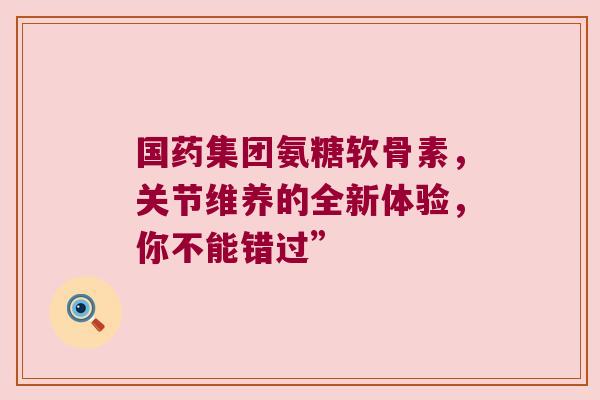 国药集团氨糖软骨素,关节维养的全新体验,你不能错过” 国药集团氨糖软骨素,关节维养的全新体验,你不能错过”