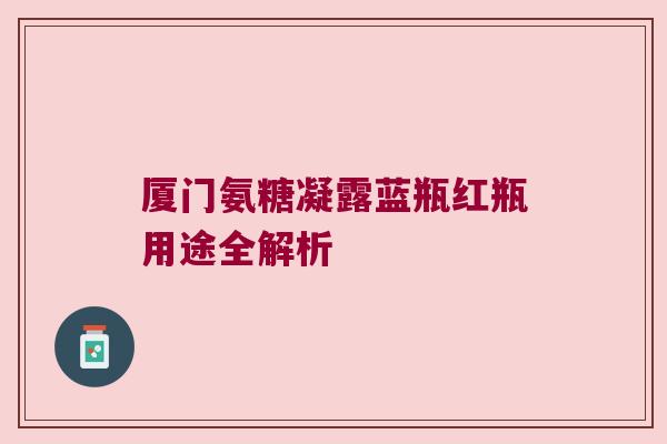 厦门氨糖凝露蓝瓶红瓶用途全解析 厦门氨糖凝露蓝瓶红瓶用途全解析