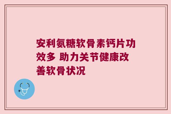 安利氨糖软骨素钙片功效多 助力关节健康改善软骨状况 安利氨糖软骨素钙片功效多 助力关节健康改善软骨状况
