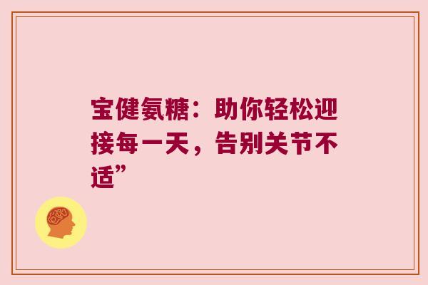 宝健氨糖:助你轻松迎接每一天,告别关节不适”