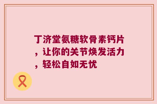 丁济堂氨糖软骨素钙片,让你的关节焕发活力,轻松自如无忧