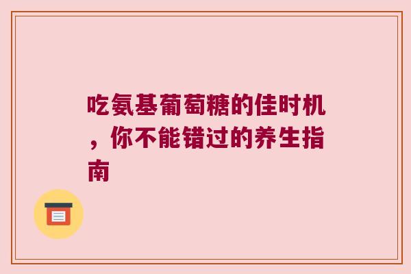 吃氨基葡萄糖的佳时机,你不能错过的养生指南 吃氨基葡萄糖的佳时机,你不能错过的养生指南