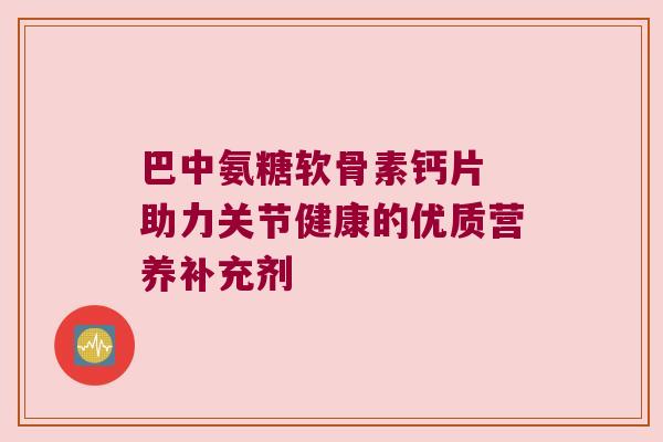 巴中氨糖软骨素钙片 助力关节健康的优质营养补充剂 巴中氨糖软骨素钙片 助力关节健康的优质营养补充剂