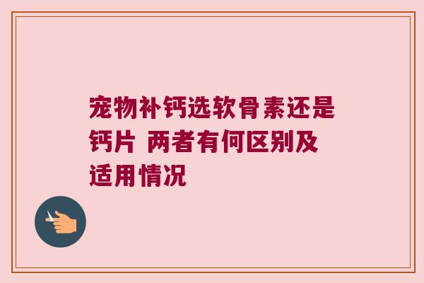 宠物补钙选软骨素还是钙片 两者有何区别及适用情况 宠物补钙选软骨素还是钙片 两者有何区别及适用情况