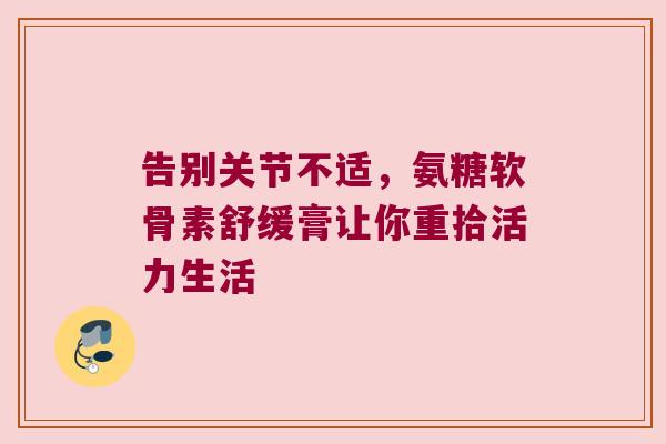 告别关节不适,氨糖软骨素舒缓膏让你重拾活力生活