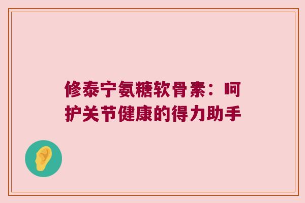 修泰宁氨糖软骨素:呵护关节健康的得力助手 修泰宁氨糖软骨素:呵护关节健康的得力助手