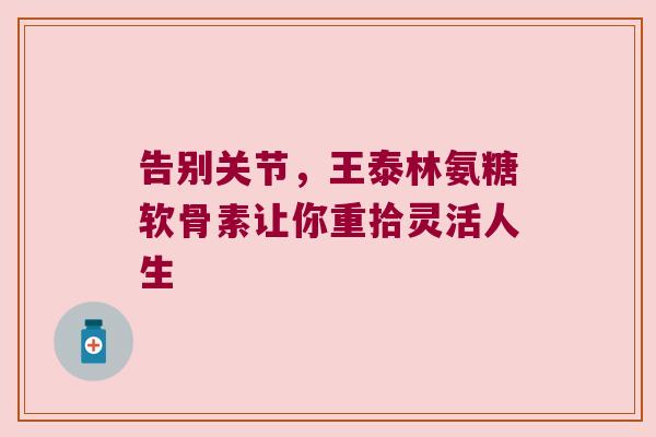 告别关节,王泰林氨糖软骨素让你重拾灵活人生