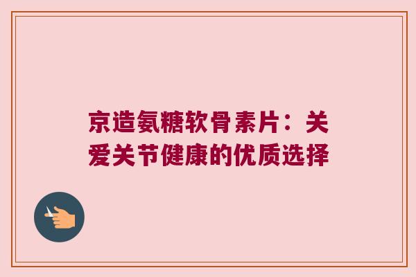 京造氨糖软骨素片:关爱关节健康的优质选择