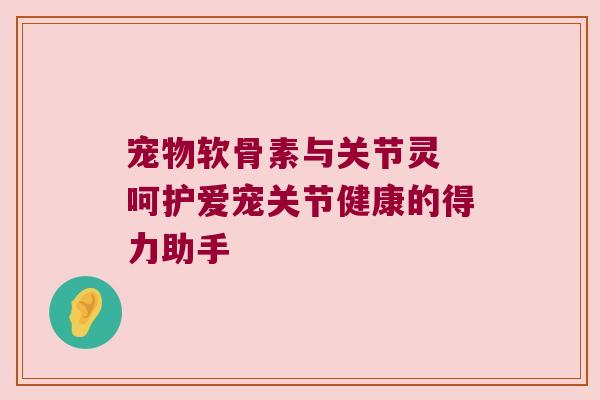宠物软骨素与关节灵 呵护爱宠关节健康的得力助手 宠物软骨素与关节灵 呵护爱宠关节健康的得力助手