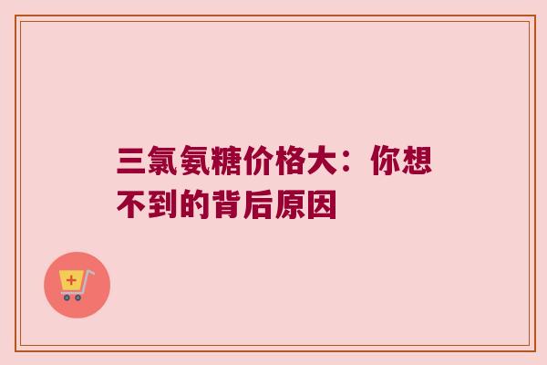 三氯氨糖价格大:你想不到的背后原因 三氯氨糖价格大:你想不到的背后原因