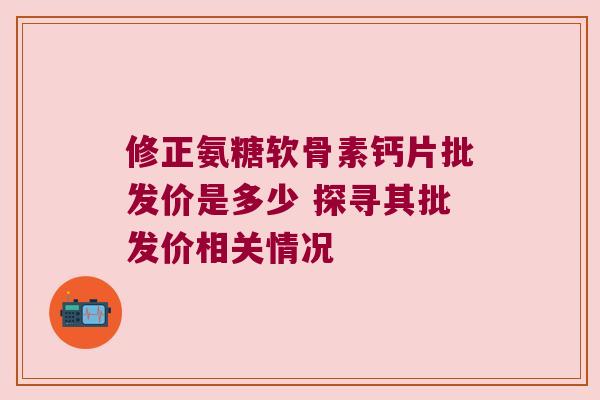 修正氨糖软骨素钙片批发价是多少 探寻其批发价相关情况 修正氨糖软骨素钙片批发价是多少 探寻其批发价相关情况